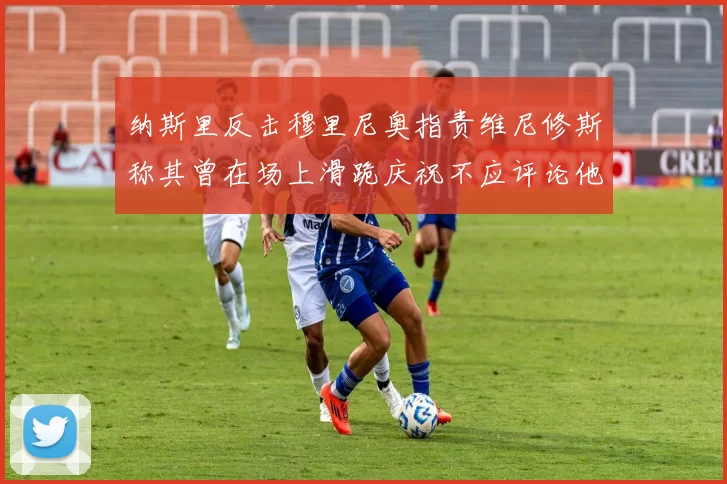 纳斯里反击穆里尼奥指责维尼修斯称其曾在场上滑跪庆祝不应评论他人