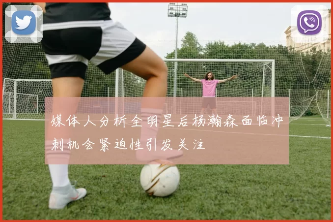 媒体人分析全明星后杨瀚森面临冲刺机会紧迫性引发关注