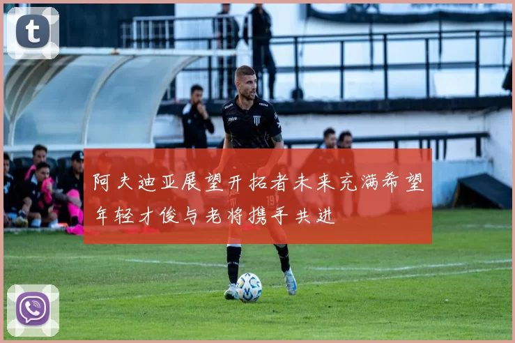 阿夫迪亚展望开拓者未来充满希望年轻才俊与老将携手共进