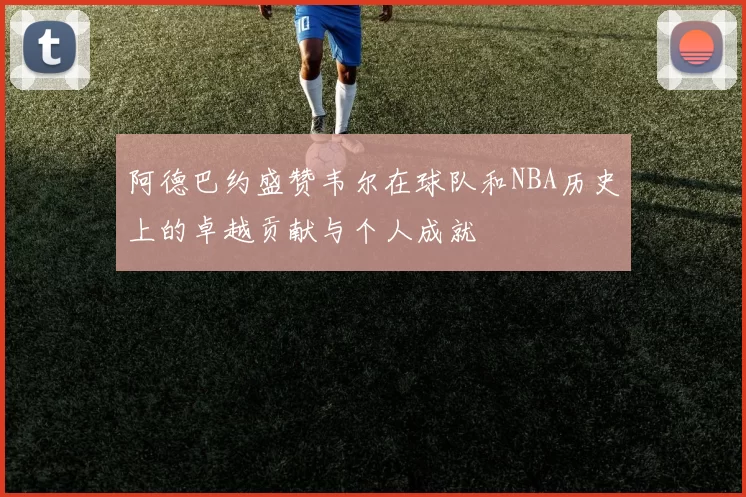 阿德巴约盛赞韦尔在球队和NBA历史上的卓越贡献与个人成就