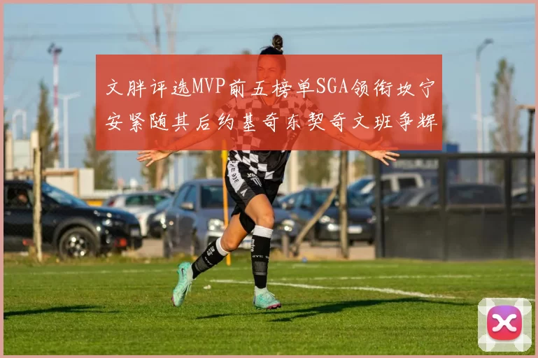 文胖评选MVP前五榜单SGA领衔坎宁安紧随其后约基奇东契奇文班争辉