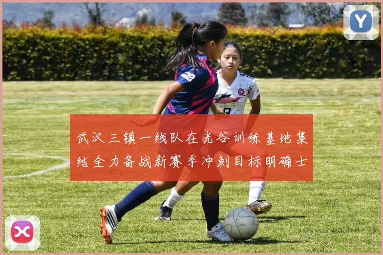 武汉三镇一线队在光谷训练基地集结全力备战新赛季冲刺目标明确士气高涨