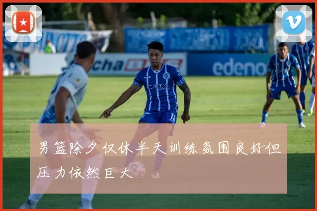 男篮除夕仅休半天训练氛围良好但压力依然巨大