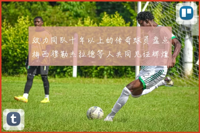 效力同队十年以上的传奇球员盘点梅西穆勒杰拉德等人共同见证辉煌岁月