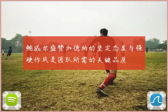 鲍威尔盛赞加德纳的坚定态度与强硬作风是团队所需的关键品质