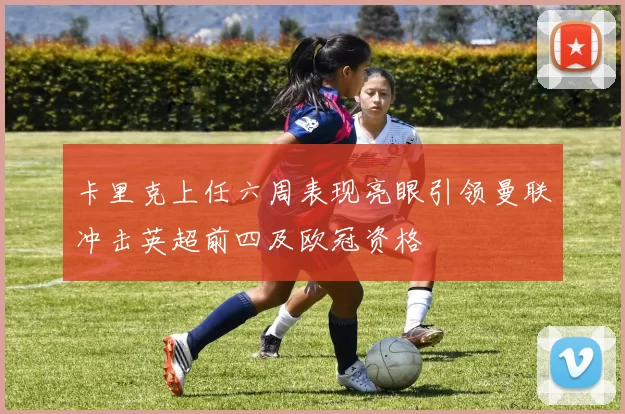 卡里克上任六周表现亮眼引领曼联冲击英超前四及欧冠资格