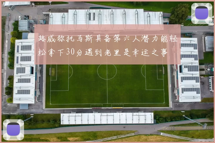路威称托马斯具备第六人潜力能轻松拿下30分遇到老里是幸运之事