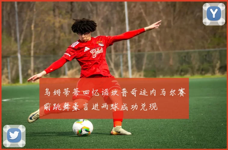 乌姆蒂蒂回忆诺坎普奇迹内马尔赛前跳舞豪言进两球成功兑现