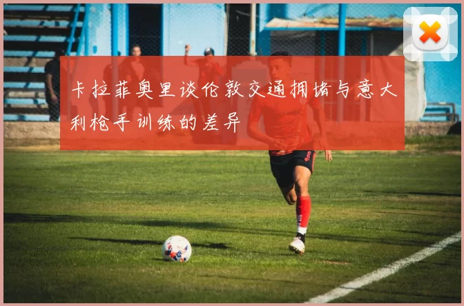 卡拉菲奥里谈伦敦交通拥堵与意大利枪手训练的差异
