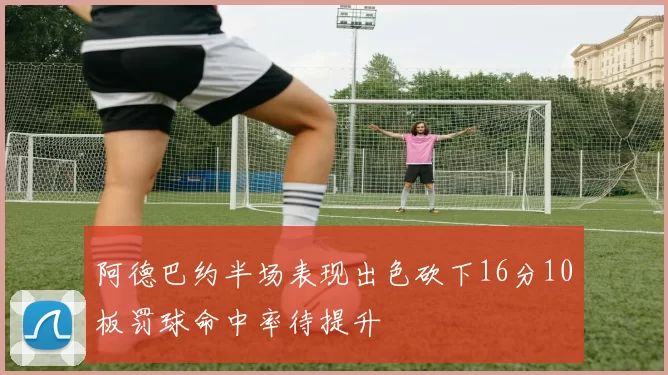 阿德巴约半场表现出色砍下16分10板罚球命中率待提升