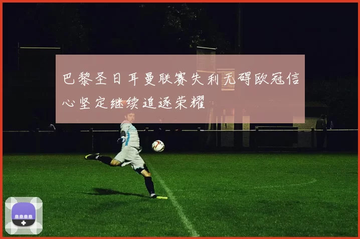 巴黎圣日耳曼联赛失利无碍欧冠信心坚定继续追逐荣耀