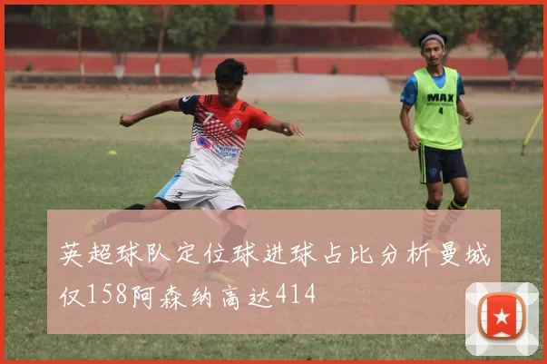 英超球队定位球进球占比分析曼城仅158阿森纳高达414