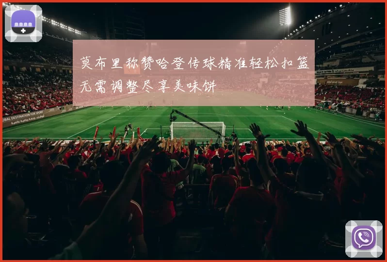 莫布里称赞哈登传球精准轻松扣篮无需调整尽享美味饼