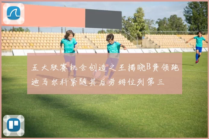 五大联赛机会创造之王揭晓B费领跑迪马尔科紧随其后劳姆位列第三