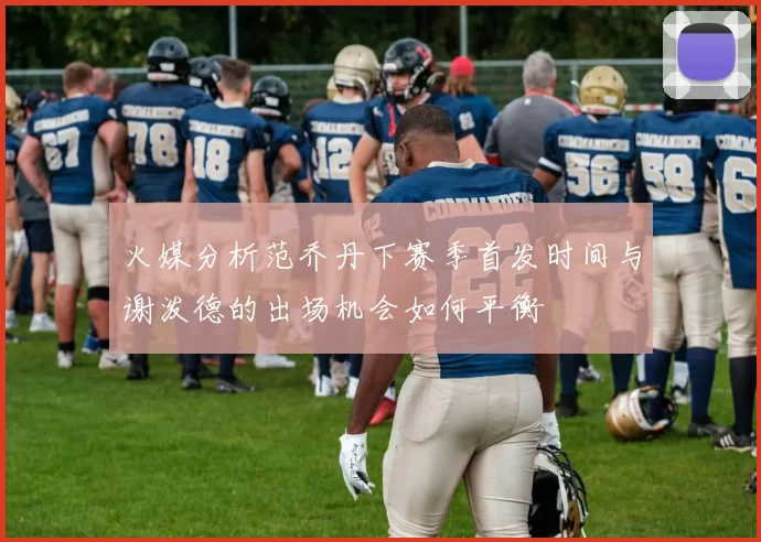火媒分析范乔丹下赛季首发时间与谢泼德的出场机会如何平衡