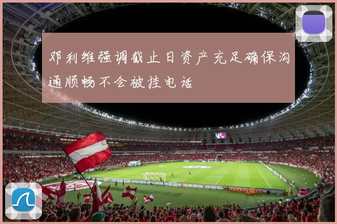 邓利维强调截止日资产充足确保沟通顺畅不会被挂电话