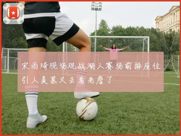 宋雨琦现场观战湖人赛场前排座位引人羡慕又去看老詹了