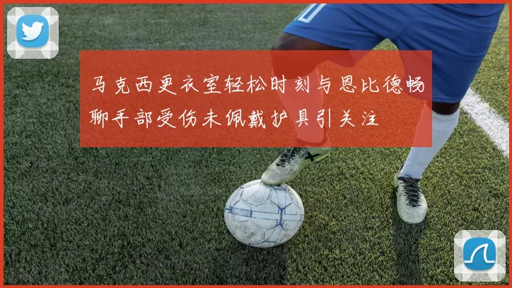 马克西更衣室轻松时刻与恩比德畅聊手部受伤未佩戴护具引关注