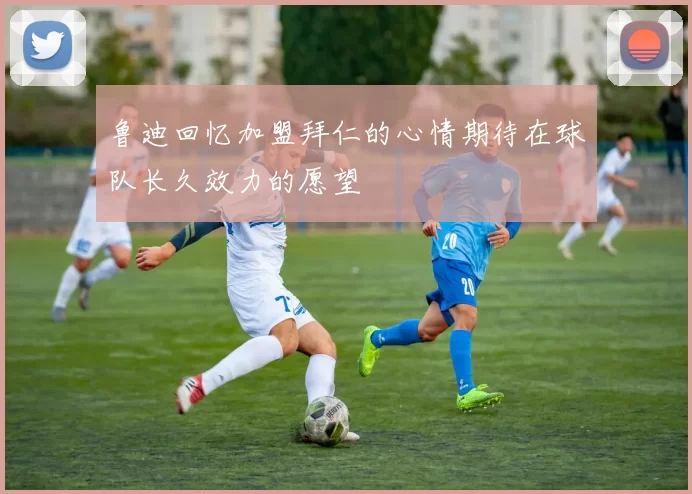 鲁迪回忆加盟拜仁的心情期待在球队长久效力的愿望