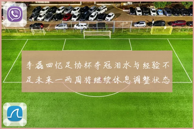 李磊回忆足协杯夺冠泪水与经验不足未来一两周将继续休息调整状态