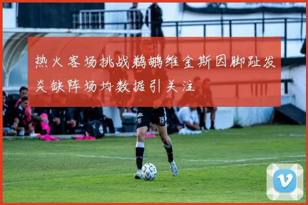 热火客场挑战鹈鹕维金斯因脚趾发炎缺阵场均数据引关注