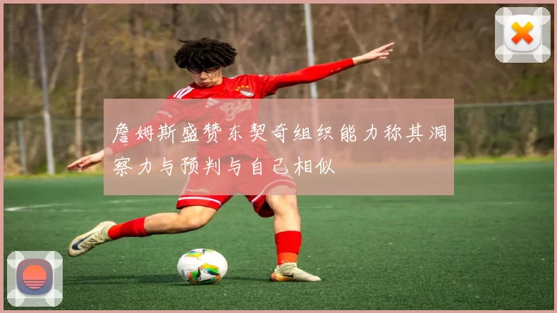 詹姆斯盛赞东契奇组织能力称其洞察力与预判与自己相似